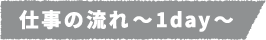 仕事の流れ~1day~